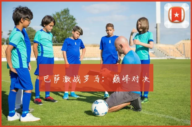 巴萨激战罗马：巅峰对决